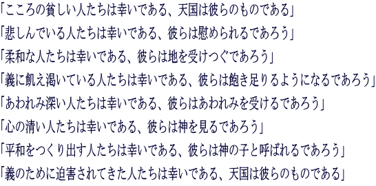 「こころの貧しい人たちは幸いである、天国は彼らのものである」 「悲しんでいる人たちは幸いである、彼らは慰められるであろう」 「柔和な人たちは幸いである、彼らは地を受けつぐであろう」 「義に飢え渇いている人たちは幸いである、彼らは飽き足りるようになるであろう」 「あわれみ深い人たちは幸いである、彼らはあわれみを受けるであろう」 「心の清い人たちは幸いである、彼らは神を見るであろう」 「平和をつくり出す人たちは幸いである、彼らは神の子と呼ばれるであろう」 「義のために迫害されてきた人たちは幸いである、天国は彼らのものである」