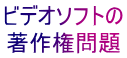 ビデオソフトの 著作権問題