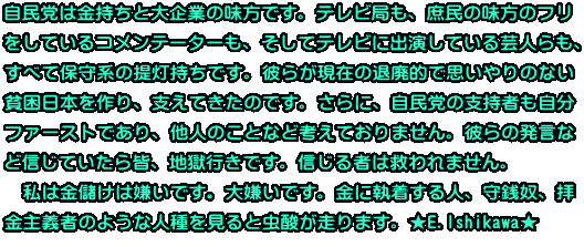 自民党は金持ちと大企業の味方です。テレビ局も、庶民の味方のフリ をしているコメンテーターも、そしてテレビに出演している芸人らも、 すべて保守系の提灯持ちです。彼らが現在の退廃的で思いやりのない 貧困日本を作り、支えてきたのです。さらに、自民党の支持者も自分 ファーストであり、他人のことなど考えておりません。彼らの発言な ど信じていたら皆、地獄行きです。信じる者は救われません。 　私は金儲けは嫌いです。大嫌いです。金に執着する人、守銭奴、拝 金主義者のような人種を見ると虫酸が走ります。★E.Ishikawa★