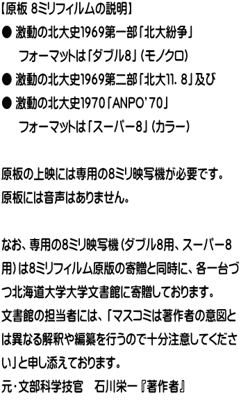 【原板 ８ミリフィルムの説明】 ● 激動の北大史１９６９第一部「北大紛争」 　  フォーマットは「ダブル８」（モノクロ） ● 激動の北大史１９６９第二部「北大１１．８」及び ● 激動の北大史１９７０「ANPO’７０」 　  フォーマットは「スーパー８」（カラー）  原板の上映には専用の８ミリ映写機が必要です。 原板には音声はありません。  なお、専用の８ミリ映写機（ダブル８用、スーパー８ 用）は８ミリフィルム原版の寄贈と同時に、各一台づ つ北海道大学大学文書館に寄贈しております。 文書館の担当者には、「マスコミは著作者の意図と は異なる解釈や編纂を行うので十分注意してくださ い」と申し添えております。 元・文部科学技官　石川栄一 『著作者』