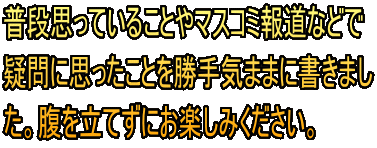 普段思っていることやマスコミ報道などで 疑問に思ったことを勝手気ままに書きまし た。腹を立てずにお楽しみください。