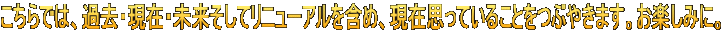 こちらでは、過去・現在・未来そしてリニューアルを含め、現在思っていることをつぶやきます。お楽しみに。