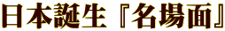 日本誕生 『名場面』