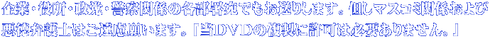企業・役所・政党・警察関係の各部署宛でもお送りします。但しマスコミ関係および 悪徳弁護士はご遠慮願います。「当DVDの複製に許可は必要ありません。」