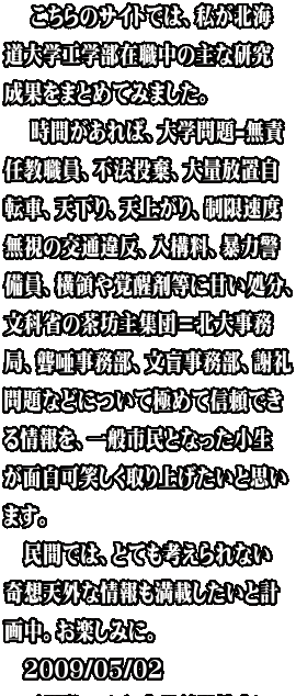 　 こちらのサイトでは、私が北海 道大学工学部在職中の主な研究 成果をまとめてみました。 　 時間があれば、大学問題-無責 任教職員、不法投棄、大量放置自 転車、天下り、天上がり、制限速度 無視の交通違反、入構料、暴力警 備員、横領や覚醒剤等に甘い処分、 文科省の茶坊主集団＝北大事務 局、聾唖事務部、文盲事務部、謝礼 問題などについて極めて信頼でき る情報を、一般市民となった小生 が面白可笑しく取り上げたいと思い ます。 　民間では、とても考えられない 奇想天外な情報も満載したいと計 画中。お楽しみに。 　2009/05/02　 　石川栄一（元 文部科学技官）